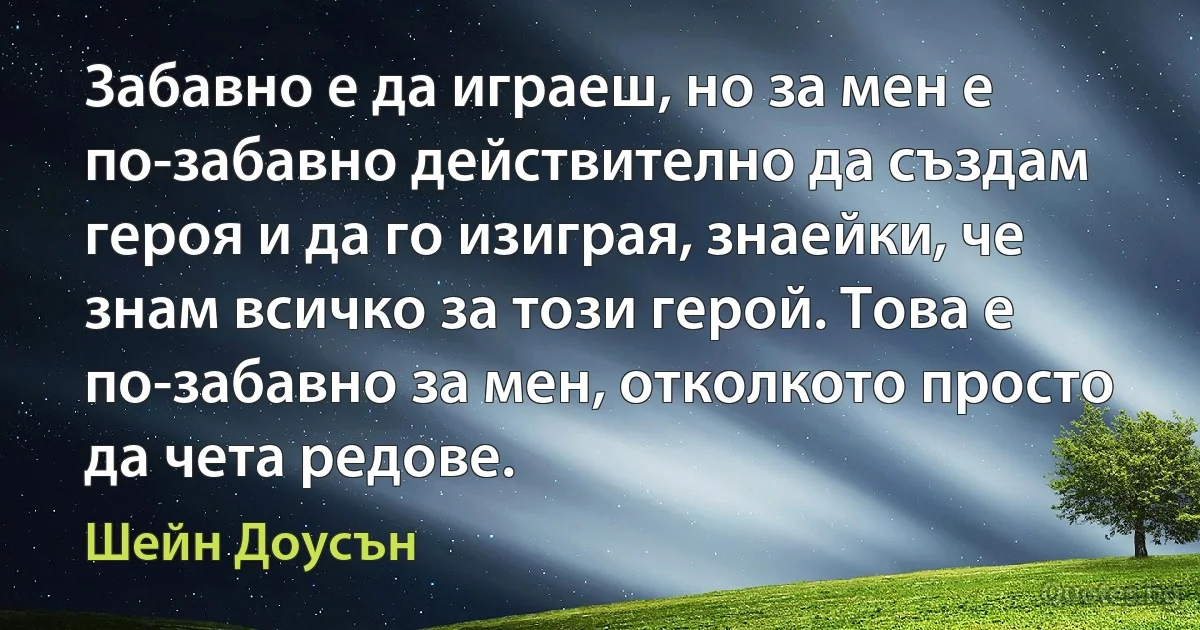 Забавно е да играеш, но за мен е по-забавно действително да създам героя и да го изиграя, знаейки, че знам всичко за този герой. Това е по-забавно за мен, отколкото просто да чета редове. (Шейн Доусън)