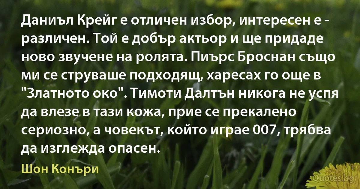 Даниъл Крейг е отличен избор, интересен е - различен. Той е добър актьор и ще придаде ново звучене на ролята. Пиърс Броснан също ми се струваше подходящ, харесах го още в "Златното око". Тимоти Далтън никога не успя да влезе в тази кожа, прие се прекалено сериозно, а човекът, който играе 007, трябва да изглежда опасен. (Шон Конъри)