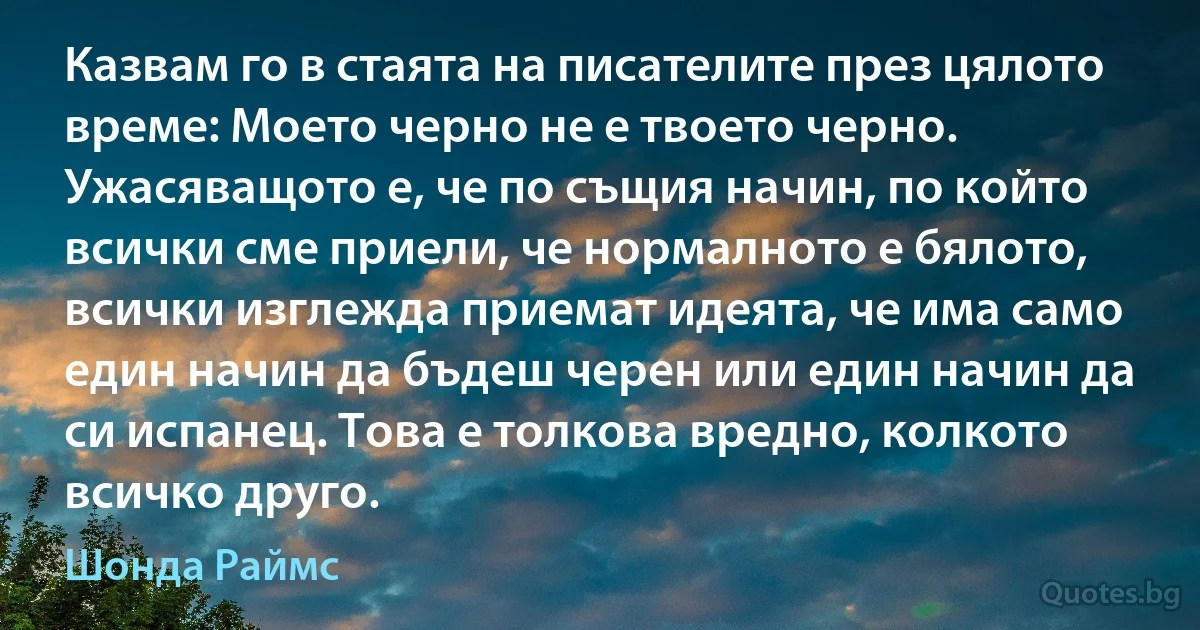 Казвам го в стаята на писателите през цялото време: Моето черно не е твоето черно. Ужасяващото е, че по същия начин, по който всички сме приели, че нормалното е бялото, всички изглежда приемат идеята, че има само един начин да бъдеш черен или един начин да си испанец. Това е толкова вредно, колкото всичко друго. (Шонда Раймс)