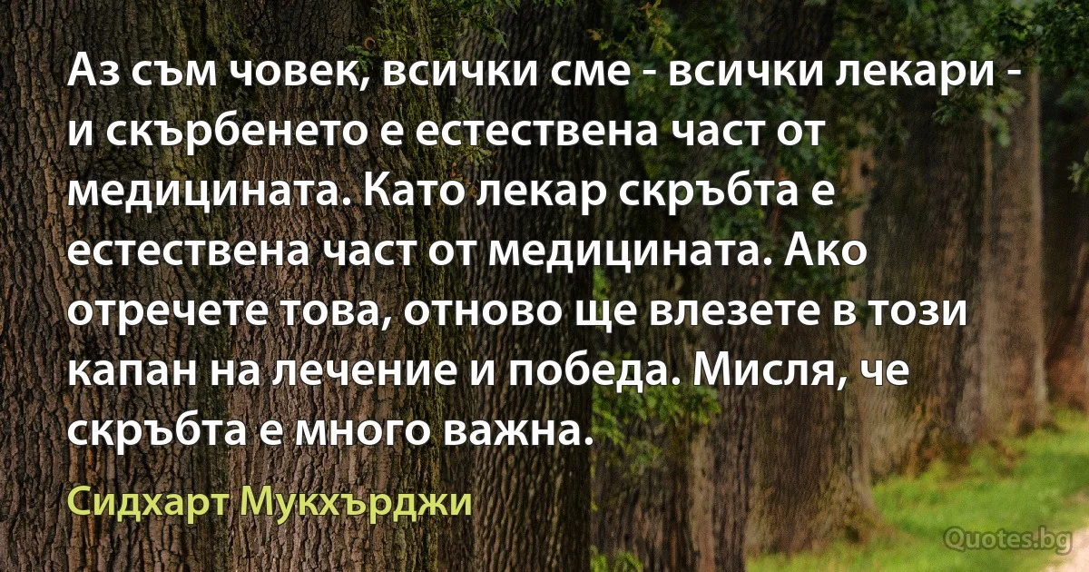 Аз съм човек, всички сме - всички лекари - и скърбенето е естествена част от медицината. Като лекар скръбта е естествена част от медицината. Ако отречете това, отново ще влезете в този капан на лечение и победа. Мисля, че скръбта е много важна. (Сидхарт Мукхърджи)