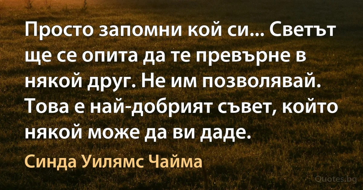 Просто запомни кой си... Светът ще се опита да те превърне в някой друг. Не им позволявай. Това е най-добрият съвет, който някой може да ви даде. (Синда Уилямс Чайма)