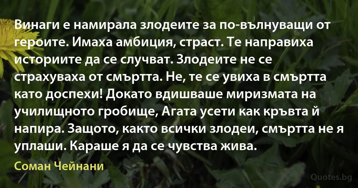 Винаги е намирала злодеите за по-вълнуващи от героите. Имаха амбиция, страст. Те направиха историите да се случват. Злодеите не се страхуваха от смъртта. Не, те се увиха в смъртта като доспехи! Докато вдишваше миризмата на училищното гробище, Агата усети как кръвта й напира. Защото, както всички злодеи, смъртта не я уплаши. Караше я да се чувства жива. (Соман Чейнани)