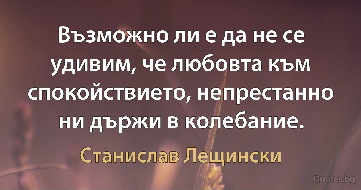 Възможно ли е да не се удивим, че любовта към спокойствието, непрестанно ни държи в колебание. (Станислав Лещински)