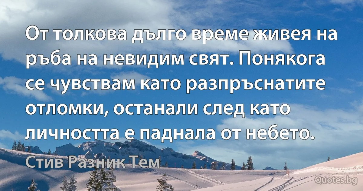 От толкова дълго време живея на ръба на невидим свят. Понякога се чувствам като разпръснатите отломки, останали след като личността е паднала от небето. (Стив Разник Тем)