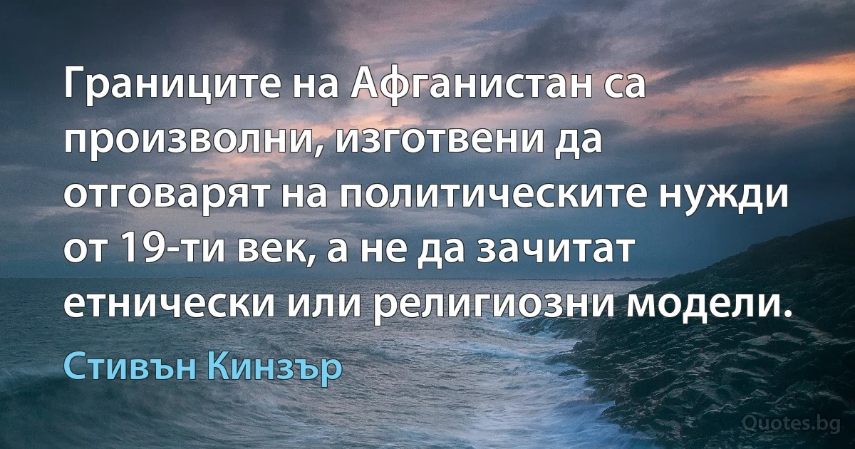 Границите на Афганистан са произволни, изготвени да отговарят на политическите нужди от 19-ти век, а не да зачитат етнически или религиозни модели. (Стивън Кинзър)