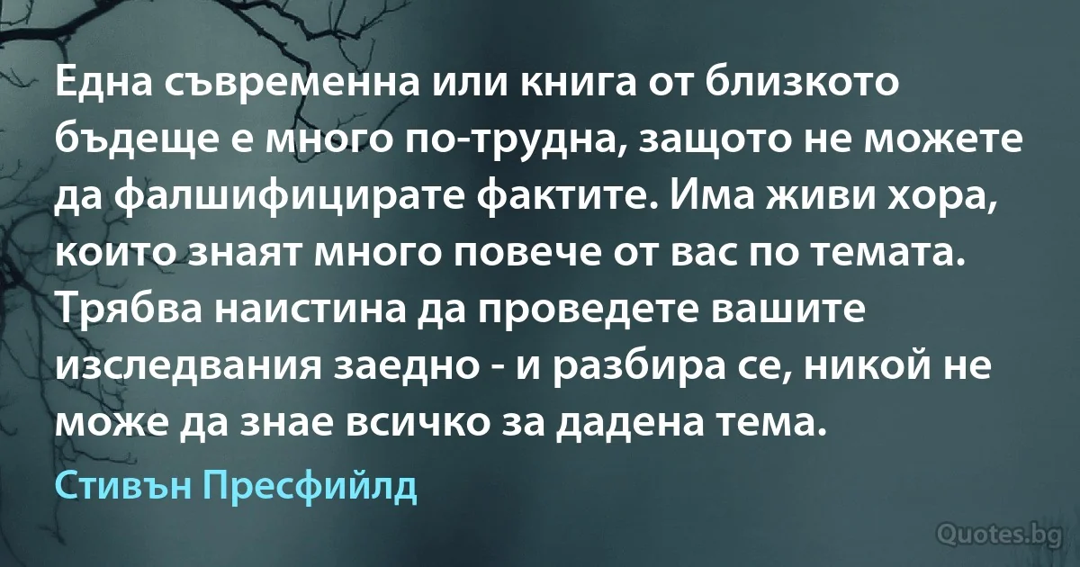 Една съвременна или книга от близкото бъдеще е много по-трудна, защото не можете да фалшифицирате фактите. Има живи хора, които знаят много повече от вас по темата. Трябва наистина да проведете вашите изследвания заедно - и разбира се, никой не може да знае всичко за дадена тема. (Стивън Пресфийлд)