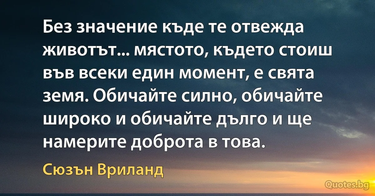 Без значение къде те отвежда животът... мястото, където стоиш във всеки един момент, е свята земя. Обичайте силно, обичайте широко и обичайте дълго и ще намерите доброта в това. (Сюзън Вриланд)