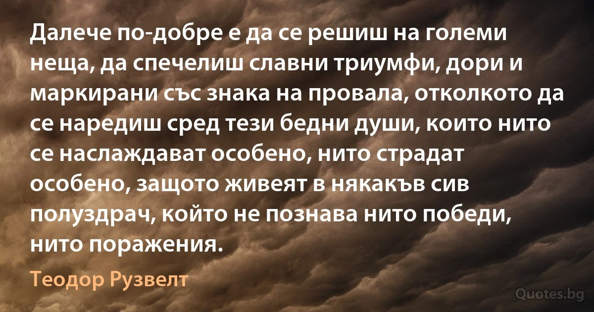 Далече по-добре е да се решиш на големи неща, да спечелиш славни триумфи, дори и маркирани със знака на провала, отколкото да се наредиш сред тези бедни души, които нито се наслаждават особено, нито страдат особено, защото живеят в някакъв сив полуздрач, който не познава нито победи, нито поражения. (Теодор Рузвелт)