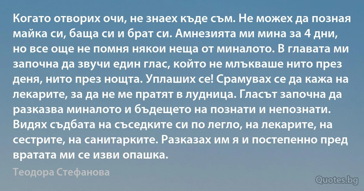 Когато отворих очи, не знаех къде съм. Не можех да позная майка си, баща си и брат си. Амнезията ми мина за 4 дни, но все още не помня някои неща от миналото. В главата ми започна да звучи един глас, който не млъкваше нито през деня, нито през нощта. Уплаших се! Срамувах се да кажа на лекарите, за да не ме пратят в лудница. Гласът започна да разказва миналото и бъдещето на познати и непознати. Видях съдбата на съседките си по легло, на лекарите, на сестрите, на санитарките. Разказах им я и постепенно пред вратата ми се изви опашка. (Теодора Стефанова)