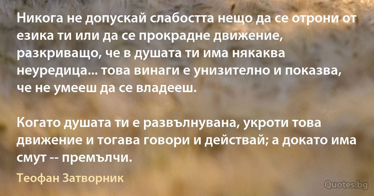 Никога не допускай слабостта нещо да се отрони от езика ти или да се прокрадне движение, разкриващо, че в душата ти има някаква неуредица... това винаги е унизително и показва,
че не умееш да се владееш.

Когато душата ти е развълнувана, укроти това движение и тогава говори и действай; а докато има смут -­ премълчи. (Теофан Затворник)