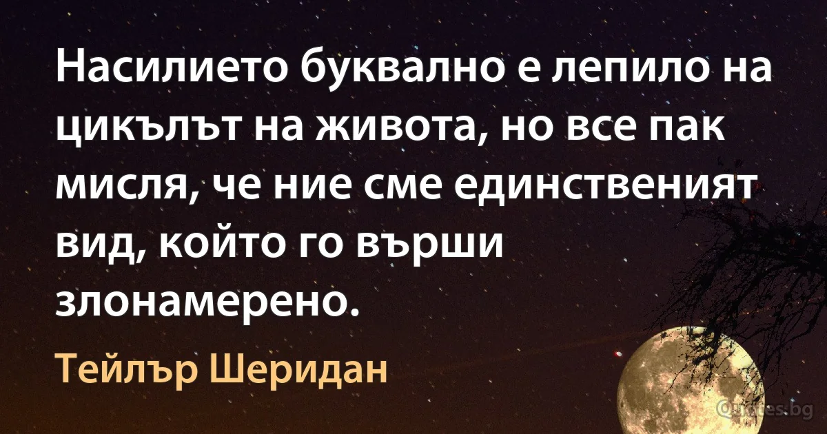 Насилието буквално е лепило на цикълът на живота, но все пак мисля, че ние сме единственият вид, който го върши злонамерено. (Тейлър Шеридан)