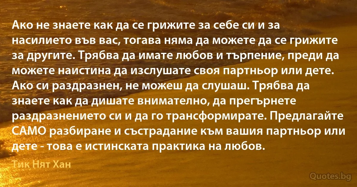 Ако не знаете как да се грижите за себе си и за насилието във вас, тогава няма да можете да се грижите за другите. Трябва да имате любов и търпение, преди да можете наистина да изслушате своя партньор или дете. Ако си раздразнен, не можеш да слушаш. Трябва да знаете как да дишате внимателно, да прегърнете раздразнението си и да го трансформирате. Предлагайте САМО разбиране и състрадание към вашия партньор или дете - това е истинската практика на любов. (Тик Нят Хан)