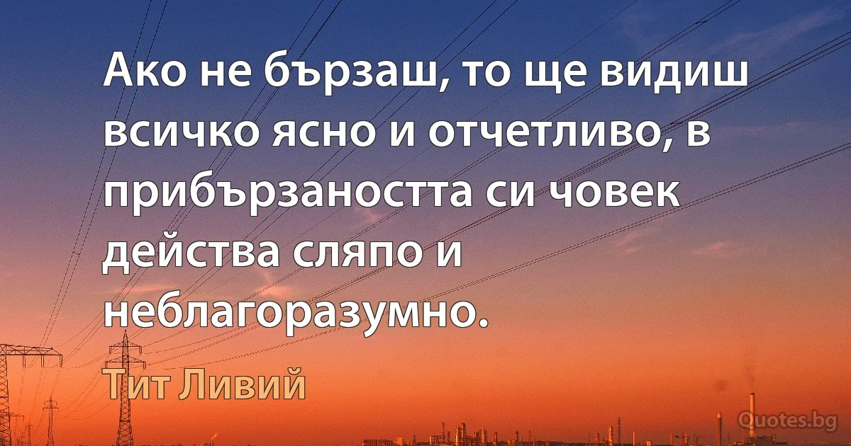 Ако не бързаш, то ще видиш всичко ясно и отчетливо, в прибързаността си човек действа сляпо и неблагоразумно. (Тит Ливий)