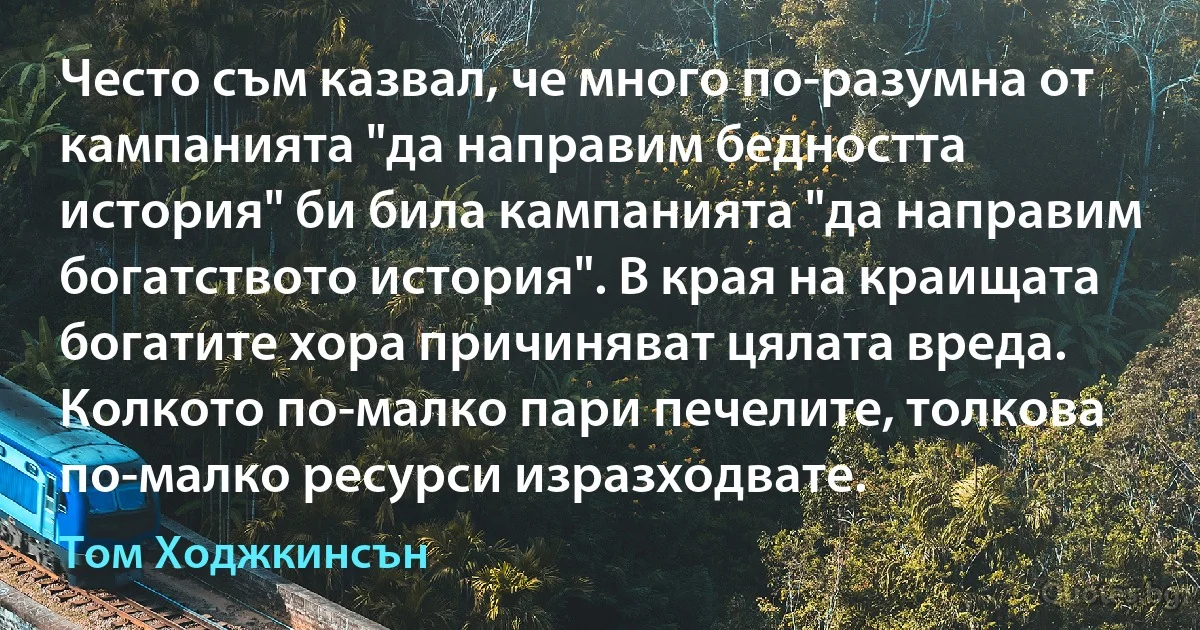 Често съм казвал, че много по-разумна от кампанията "да направим бедността история" би била кампанията "да направим богатството история". В края на краищата богатите хора причиняват цялата вреда. Колкото по-малко пари печелите, толкова по-малко ресурси изразходвате. (Том Ходжкинсън)