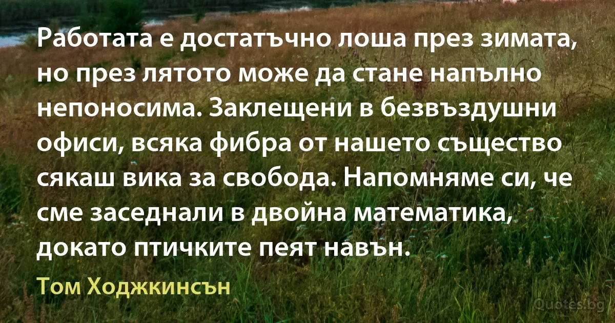 Работата е достатъчно лоша през зимата, но през лятото може да стане напълно непоносима. Заклещени в безвъздушни офиси, всяка фибра от нашето същество сякаш вика за свобода. Напомняме си, че сме заседнали в двойна математика, докато птичките пеят навън. (Том Ходжкинсън)