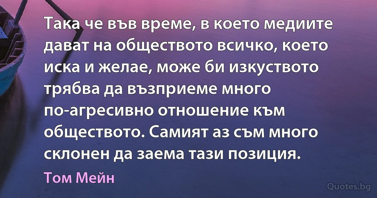 Така че във време, в което медиите дават на обществото всичко, което иска и желае, може би изкуството трябва да възприеме много по-агресивно отношение към обществото. Самият аз съм много склонен да заема тази позиция. (Том Мейн)