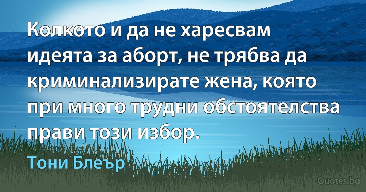 Колкото и да не харесвам идеята за аборт, не трябва да криминализирате жена, която при много трудни обстоятелства прави този избор. (Тони Блеър)