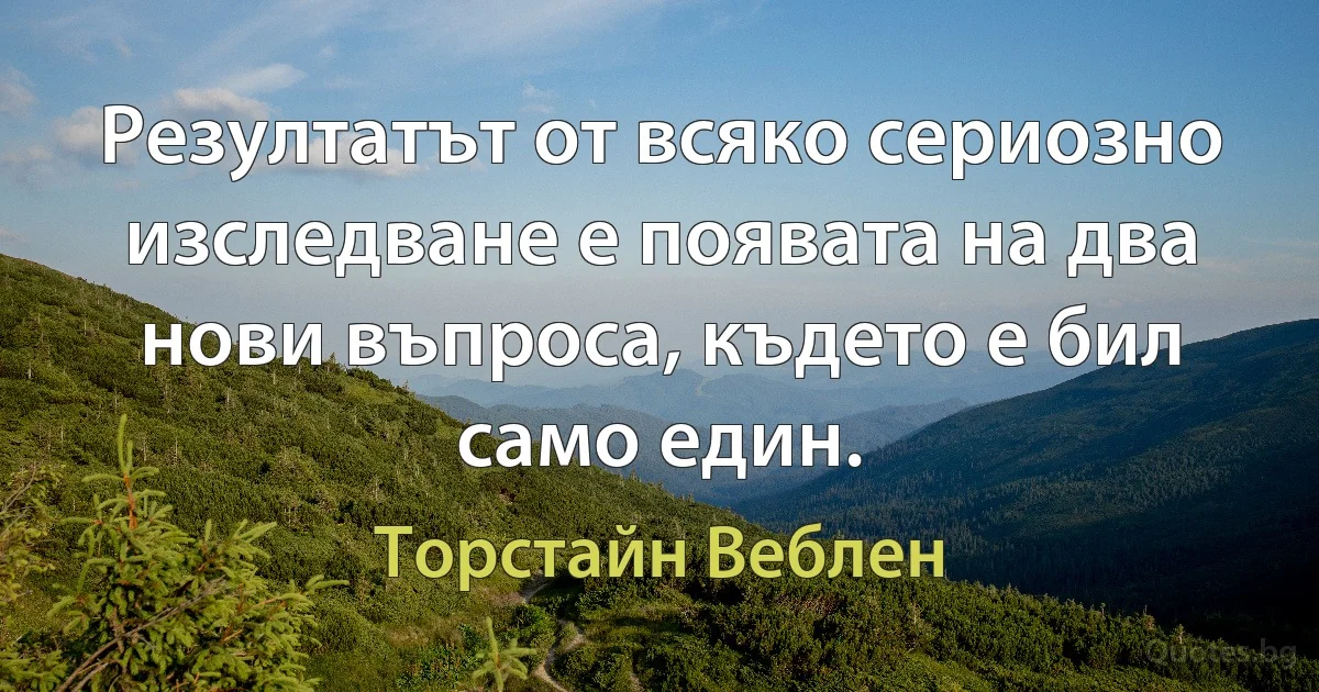 Резултатът от всяко сериозно изследване е появата на два нови въпроса, където е бил само един. (Торстайн Веблен)