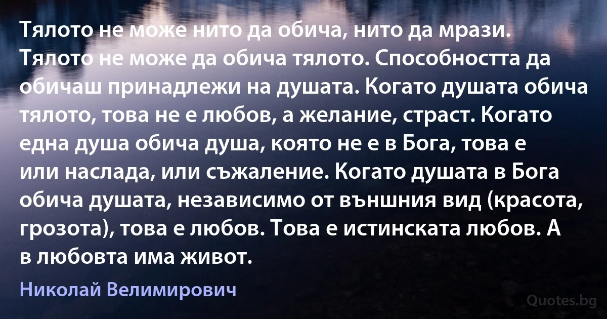 Тялото не може нито да обича, нито да мрази. Тялото не може да обича тялото. Способността да обичаш принадлежи на душата. Когато душата обича тялото, това не е любов, а желание, страст. Когато една душа обича душа, която не е в Бога, това е или наслада, или съжаление. Когато душата в Бога обича душата, независимо от външния вид (красота, грозота), това е любов. Това е истинската любов. А в любовта има живот. (Николай Велимирович)