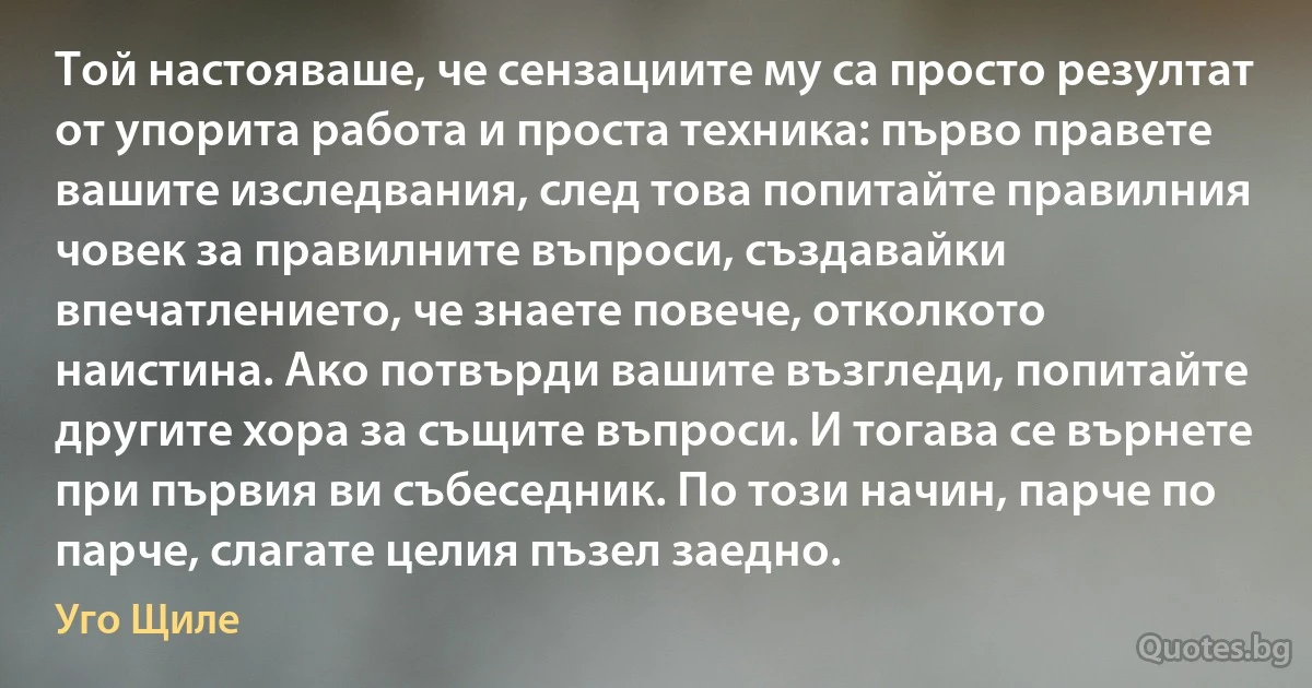 Той настояваше, че сензациите му са просто резултат от упорита работа и проста техника: първо правете вашите изследвания, след това попитайте правилния човек за правилните въпроси, създавайки впечатлението, че знаете повече, отколкото наистина. Ако потвърди вашите възгледи, попитайте другите хора за същите въпроси. И тогава се върнете при първия ви събеседник. По този начин, парче по парче, слагате целия пъзел заедно. (Уго Щиле)