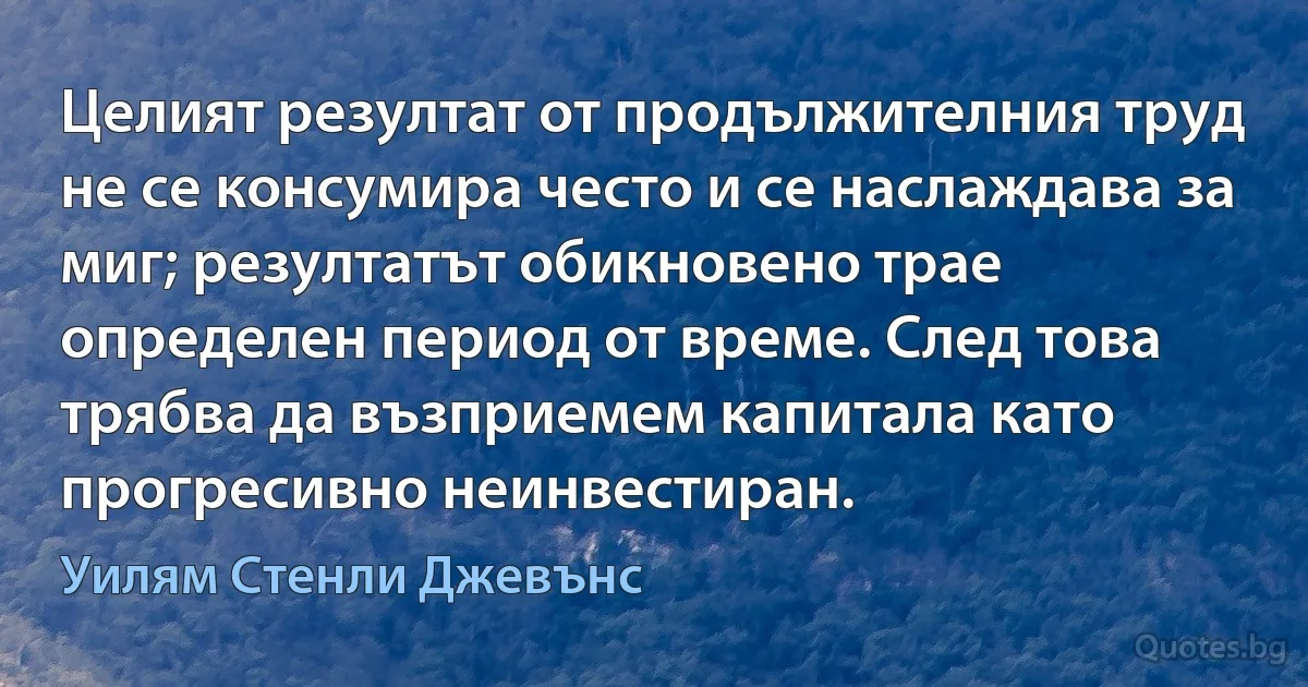 Целият резултат от продължителния труд не се консумира често и се наслаждава за миг; резултатът обикновено трае определен период от време. След това трябва да възприемем капитала като прогресивно неинвестиран. (Уилям Стенли Джевънс)