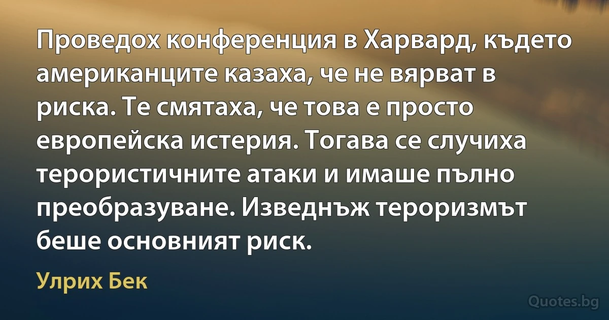 Проведох конференция в Харвард, където американците казаха, че не вярват в риска. Те смятаха, че това е просто европейска истерия. Тогава се случиха терористичните атаки и имаше пълно преобразуване. Изведнъж тероризмът беше основният риск. (Улрих Бек)