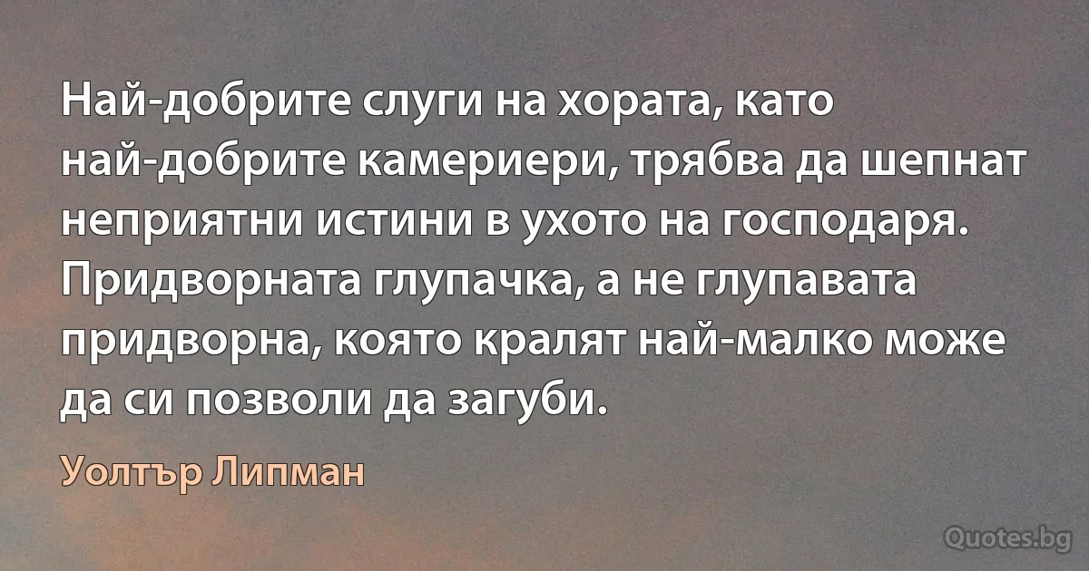 Най-добрите слуги на хората, като най-добрите камериери, трябва да шепнат неприятни истини в ухото на господаря. Придворната глупачка, а не глупавата придворна, която кралят най-малко може да си позволи да загуби. (Уолтър Липман)