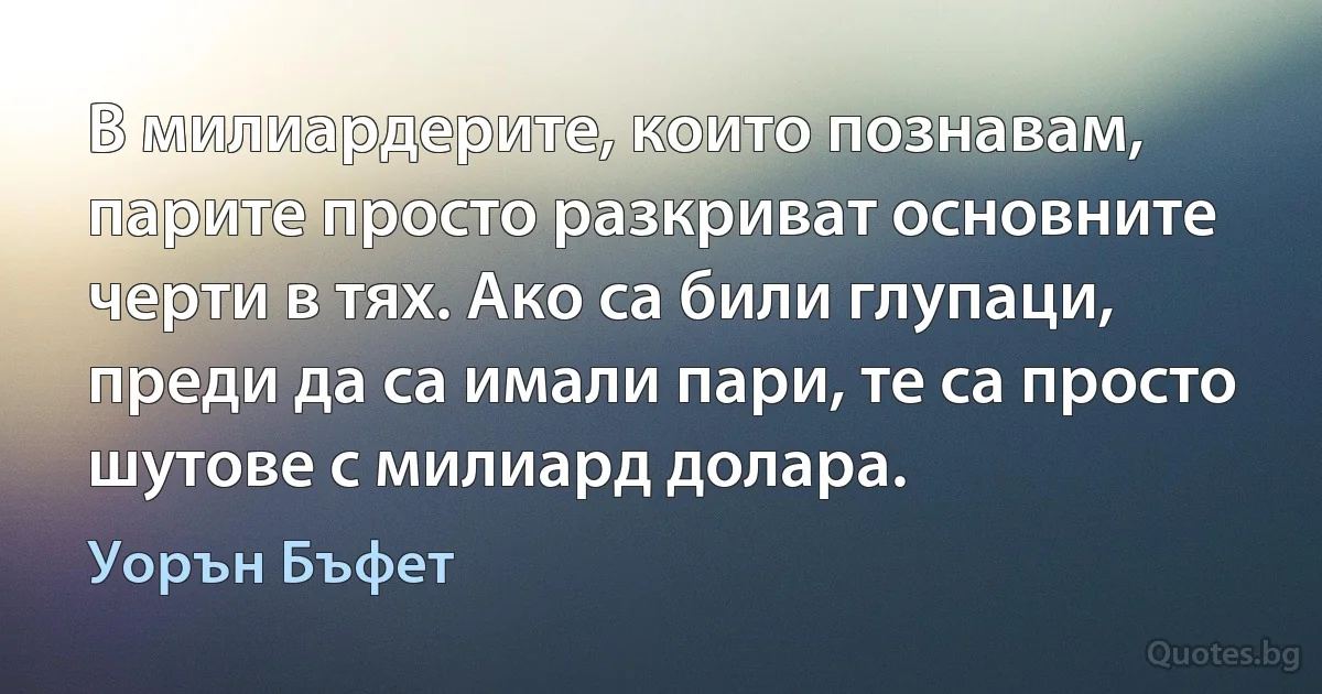 В милиардерите, които познавам, парите просто разкриват основните черти в тях. Ако са били глупаци, преди да са имали пари, те са просто шутове с милиард долара. (Уорън Бъфет)