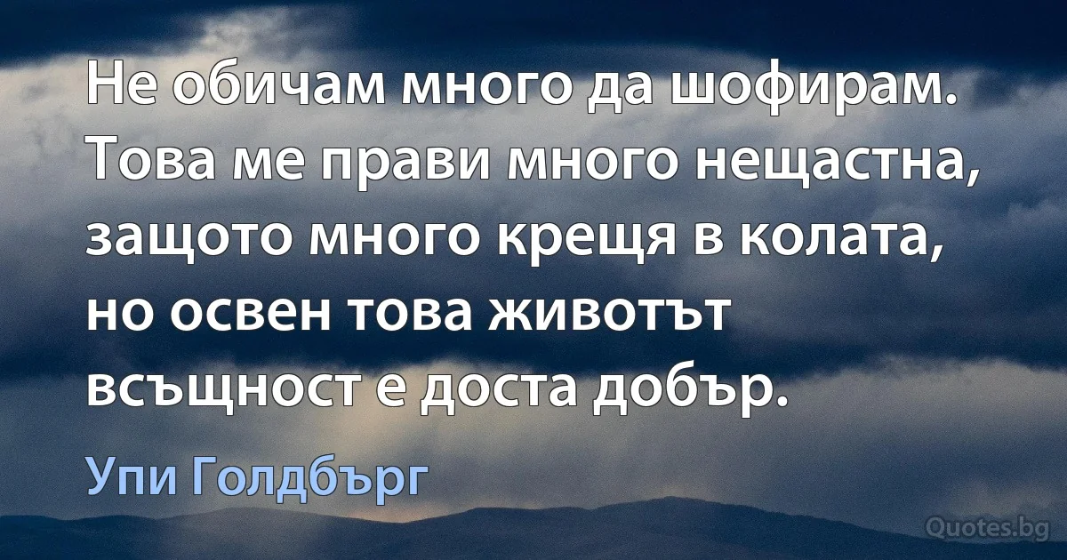 Не обичам много да шофирам. Това ме прави много нещастна, защото много крещя в колата, но освен това животът всъщност е доста добър. (Упи Голдбърг)