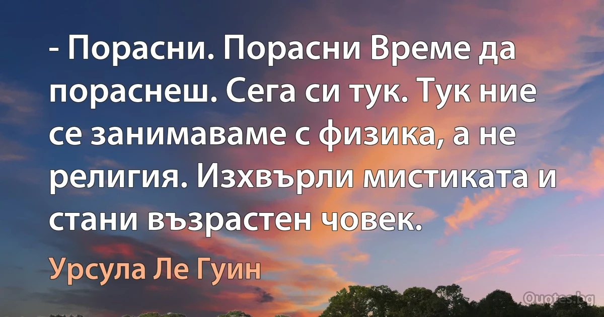 - Порасни. Порасни Време да пораснеш. Сега си тук. Тук ние се занимаваме с физика, а не религия. Изхвърли мистиката и стани възрастен човек. (Урсула Ле Гуин)