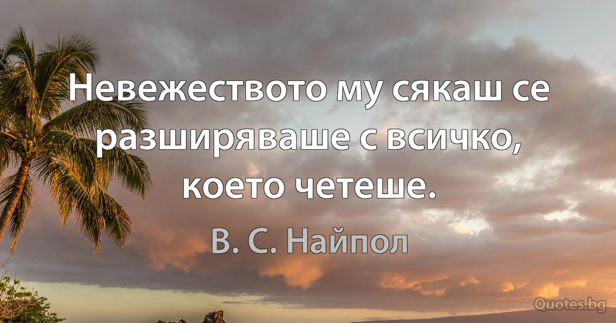 Невежеството му сякаш се разширяваше с всичко, което четеше. (В. С. Найпол)