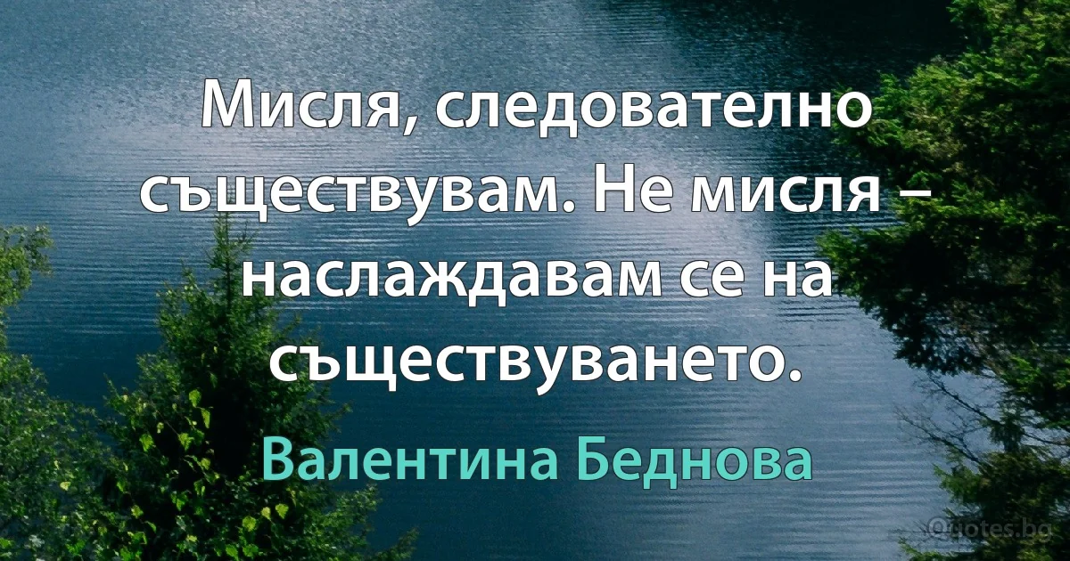 Мисля, следователно съществувам. Не мисля – наслаждавам се на съществуването. (Валентина Беднова)