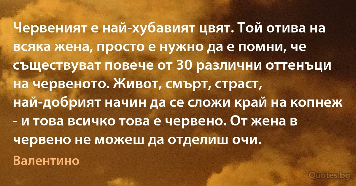 Червеният е най-хубавият цвят. Той отива на всяка жена, просто е нужно да е помни, че съществуват повече от 30 различни оттенъци на червеното. Живот, смърт, страст, най-добрият начин да се сложи край на копнеж - и това всичко това е червено. От жена в червено не можеш да отделиш очи. (Валентино)