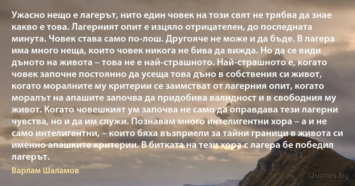 Ужасно нещо е лагерът, нито един човек на този свят не трябва да знае какво е това. Лагерният опит е изцяло отрицателен, до последната минута. Човек става само по-лош. Другояче не може и да бъде. В лагера има много неща, които човек никога не бива да вижда. Но да се види дъното на живота – това не е най-страшното. Най-страшното е, когато човек започне постоянно да усеща това дъно в собствения си живот, когато моралните му критерии се заимстват от лагерния опит, когато моралът на апашите започва да придобива валидност и в свободния му живот. Когато човешкият ум започва не само да оправдава тези лагерни чувства, но и да им служи. Познавам много интелигентни хора – а и не само интелигентни, – които бяха възприели за тайни граници в живота си именно апашките критерии. В битката на тези хора с лагера бе победил лагерът. (Варлам Шаламов)