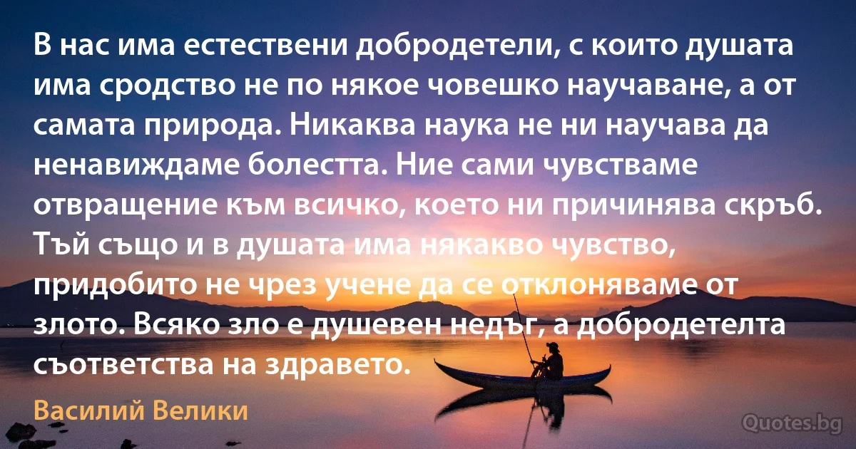 В нас има естествени добродетели, с които душата има сродство не по някое човешко научаване, а от самата природа. Никаква наука не ни научава да ненавиждаме болестта. Ние сами чувстваме отвращение към всичко, което ни причинява скръб. Тъй също и в душата има някакво чувство, придобито не чрез учене да се отклоняваме от злото. Всяко зло е душевен недъг, а добродетелта съответства на здравето. (Василий Велики)