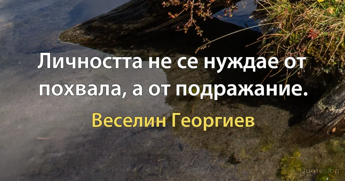 Личността не се нуждае от похвала, а от подражание. (Веселин Георгиев)