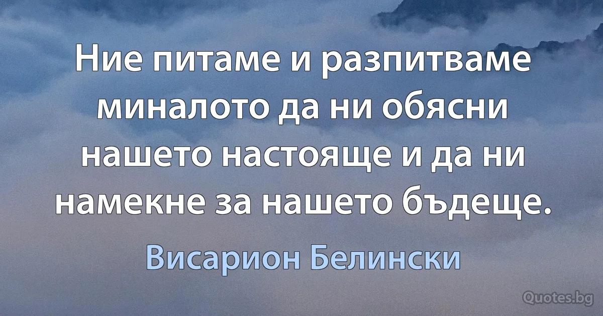 Ние питаме и разпитваме миналото да ни обясни нашето настояще и да ни намекне за нашето бъдеще. (Висарион Белински)