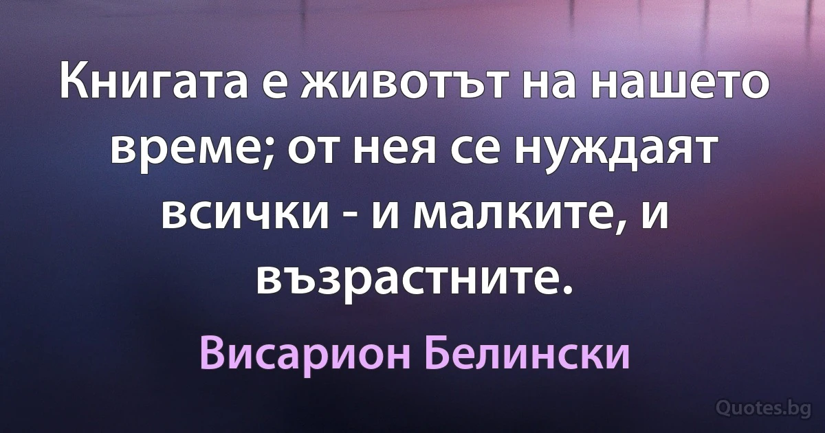 Книгата е животът на нашето време; от нея се нуждаят всички - и малките, и възрастните. (Висарион Белински)