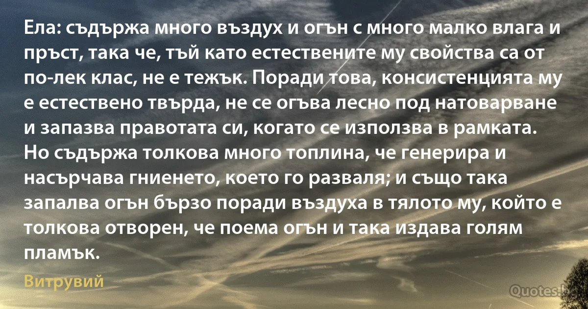 Ела: съдържа много въздух и огън с много малко влага и пръст, така че, тъй като естествените му свойства са от по-лек клас, не е тежък. Поради това, консистенцията му е естествено твърда, не се огъва лесно под натоварване и запазва правотата си, когато се използва в рамката. Но съдържа толкова много топлина, че генерира и насърчава гниенето, което го разваля; и също така запалва огън бързо поради въздуха в тялото му, който е толкова отворен, че поема огън и така издава голям пламък. (Витрувий)