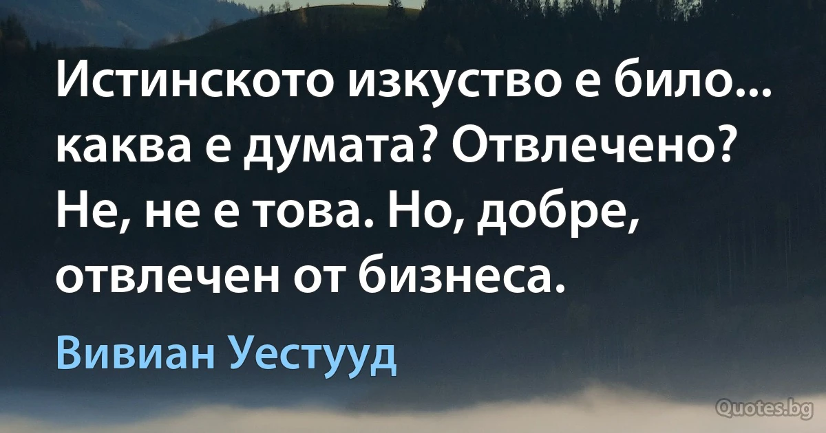 Истинското изкуство е било... каква е думата? Отвлечено? Не, не е това. Но, добре, отвлечен от бизнеса. (Вивиан Уестууд)