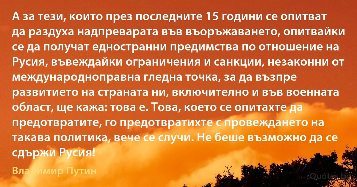 А за тези, които през последните 15 години се опитват да раздуха надпреварата във въоръжаването, опитвайки се да получат едностранни предимства по отношение на Русия, въвеждайки ограничения и санкции, незаконни от международноправна гледна точка, за да възпре развитието на страната ни, включително и във военната област, ще кажа: това е. Това, което се опитахте да предотвратите, го предотвратихте с провеждането на такава политика, вече се случи. Не беше възможно да се сдържи Русия! (Владимир Путин)