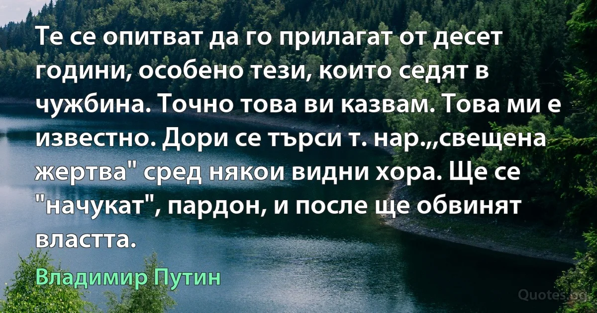 Те се опитват да го прилагат от десет години, особено тези, които седят в чужбина. Точно това ви казвам. Това ми е известно. Дори се търси т. нар.,,свещена жертва" сред някои видни хора. Ще се "начукат", пардон, и после ще обвинят властта. (Владимир Путин)