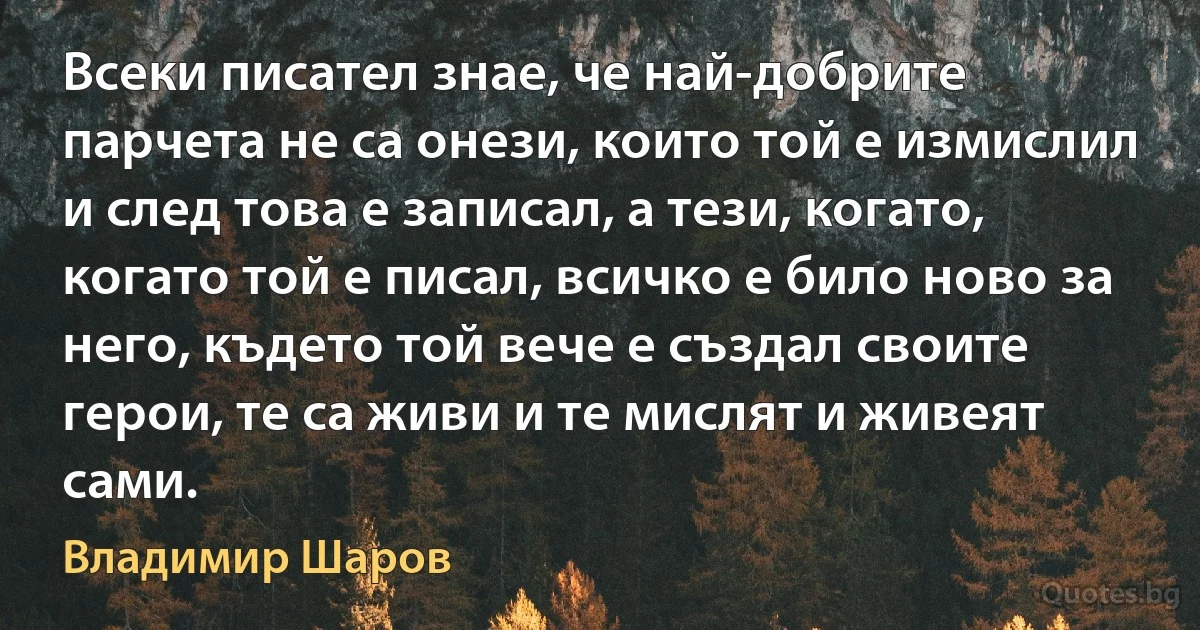 Всеки писател знае, че най-добрите парчета не са онези, които той е измислил и след това е записал, а тези, когато, когато той е писал, всичко е било ново за него, където той вече е създал своите герои, те са живи и те мислят и живеят сами. (Владимир Шаров)