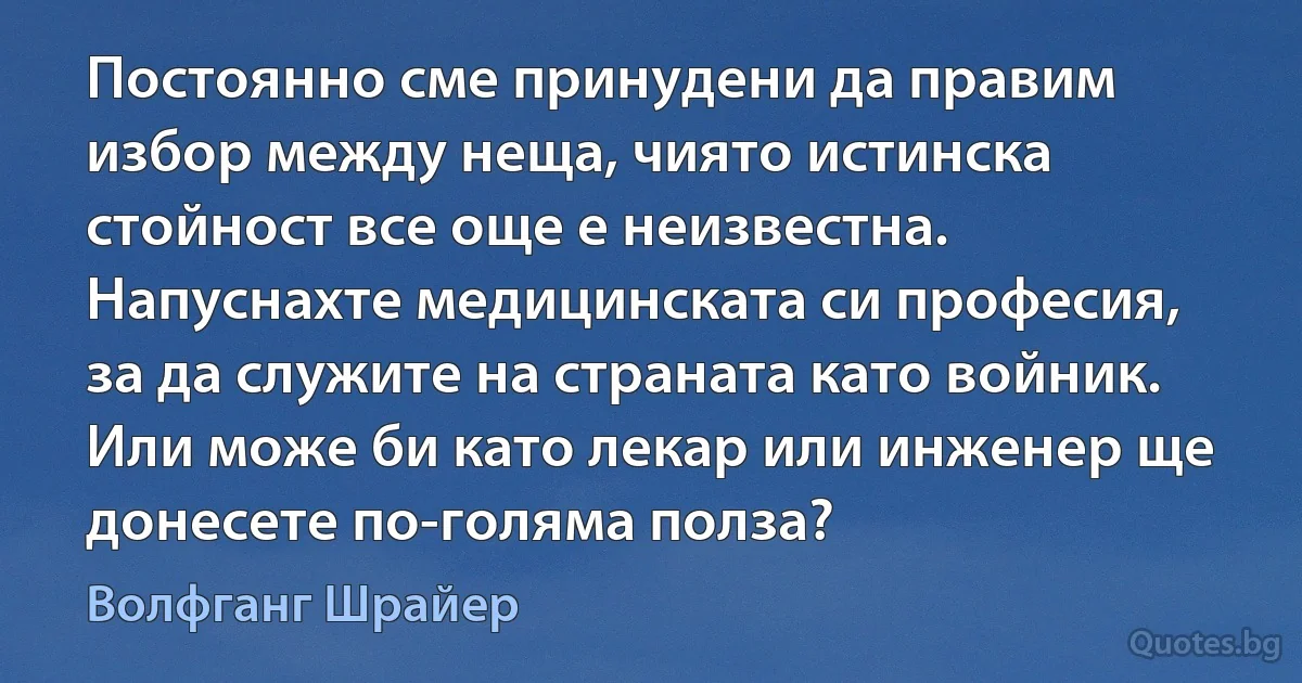 Постоянно сме принудени да правим избор между неща, чиято истинска стойност все още е неизвестна. Напуснахте медицинската си професия, за да служите на страната като войник. Или може би като лекар или инженер ще донесете по-голяма полза? (Волфганг Шрайер)