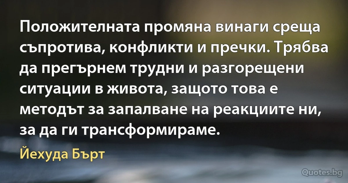 Положителната промяна винаги среща съпротива, конфликти и пречки. Трябва да прегърнем трудни и разгорещени ситуации в живота, защото това е методът за запалване на реакциите ни, за да ги трансформираме. (Йехуда Бърт)