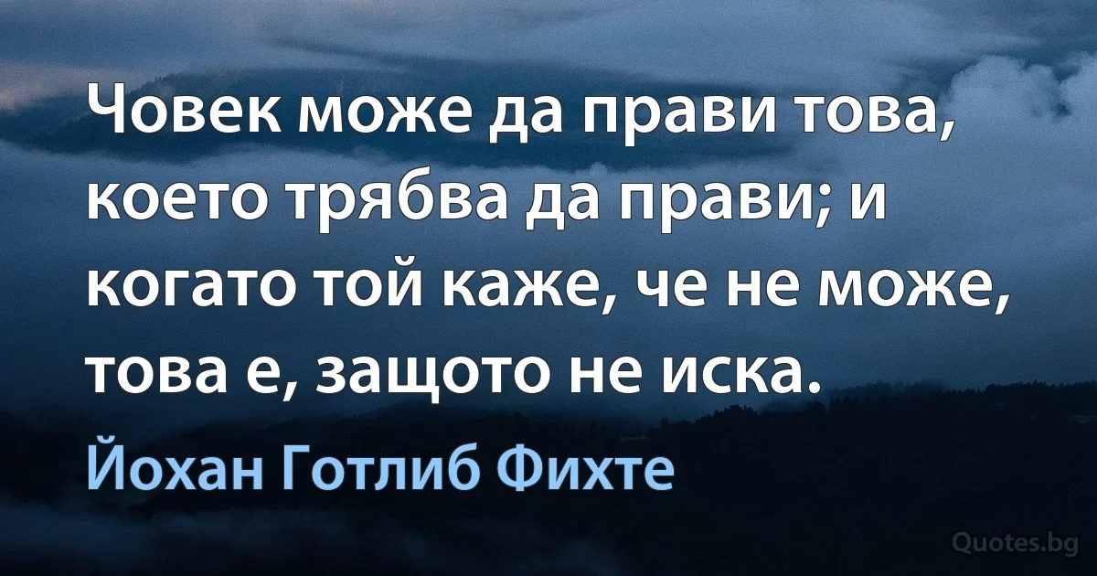 Човек може да прави това, което трябва да прави; и когато той каже, че не може, това е, защото не иска. (Йохан Готлиб Фихте)