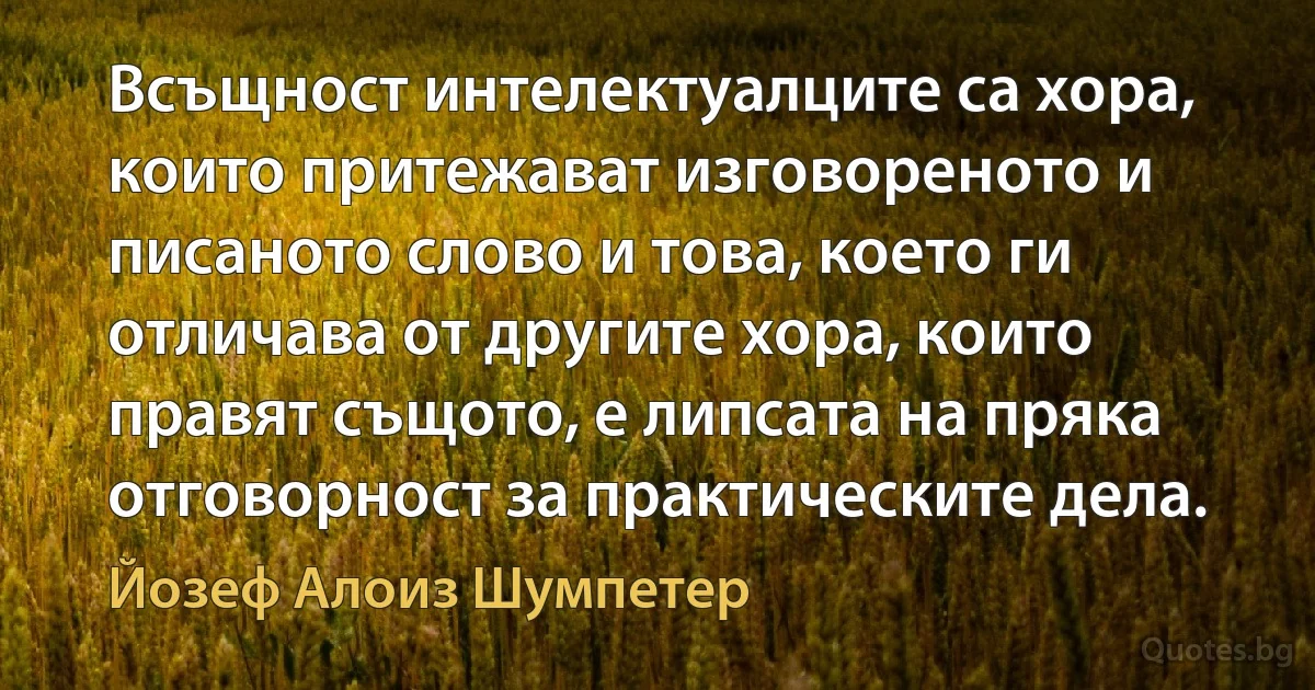 Всъщност интелектуалците са хора, които притежават изговореното и писаното слово и това, което ги отличава от другите хора, които правят същото, е липсата на пряка отговорност за практическите дела. (Йозеф Алоиз Шумпетер)