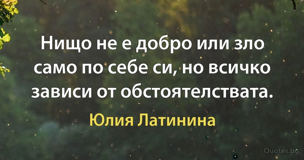 Нищо не е добро или зло само по себе си, но всичко зависи от обстоятелствата. (Юлия Латинина)