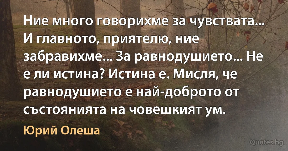 Ние много говорихме за чувствата... И главното, приятелю, ние забравихме... За равнодушието... Не е ли истина? Истина е. Мисля, че равнодушието е най-доброто от състоянията на човешкият ум. (Юрий Олеша)