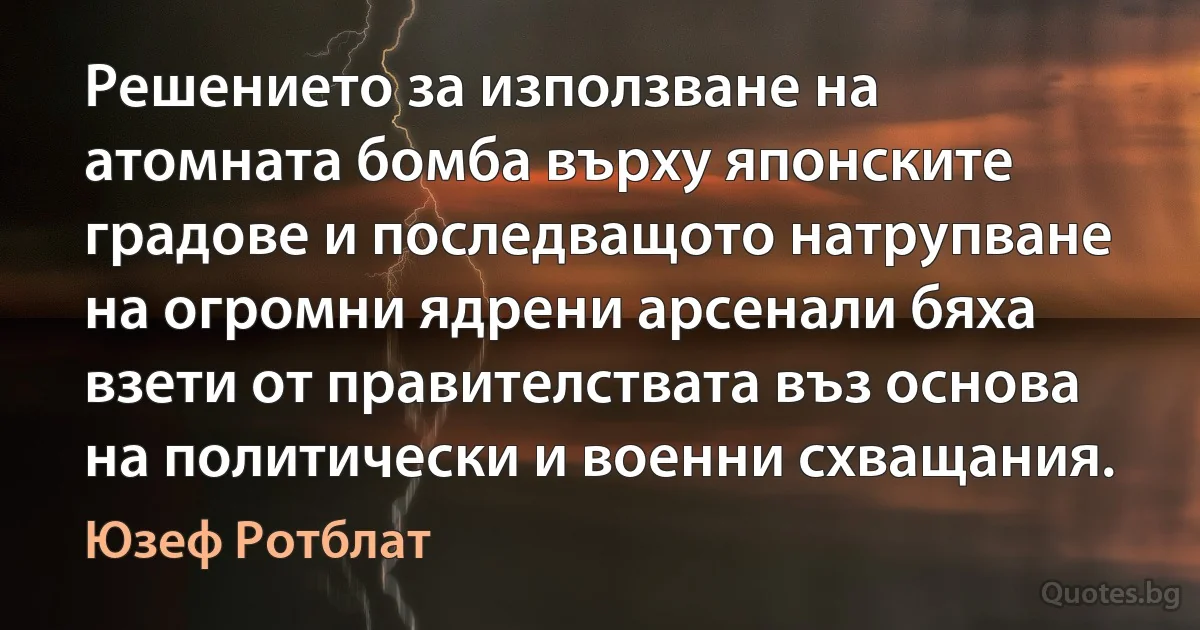 Решението за използване на атомната бомба върху японските градове и последващото натрупване на огромни ядрени арсенали бяха взети от правителствата въз основа на политически и военни схващания. (Юзеф Ротблат)